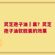 灵芝孢子油賋曩？灵芝孢子油软胶囊的效果