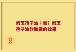 灵芝孢子油賋曩？灵芝孢子油软胶囊的效果