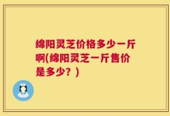 绵阳灵芝价格多少一斤啊(绵阳灵芝一斤售价是多少？)