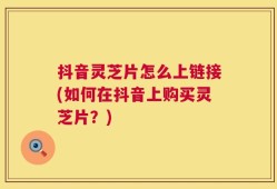 抖音灵芝片怎么上链接(如何在抖音上购买灵芝片？)