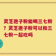 灵芝孢子粉能喝三七粉？灵芝孢子粉可以和三七粉一起吃吗