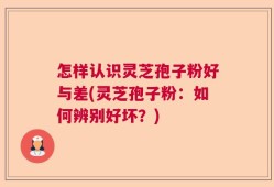 怎样认识灵芝孢子粉好与差(灵芝孢子粉：如何辨别好坏？)