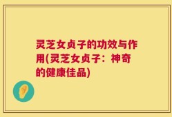 灵芝女贞子的功效与作用(灵芝女贞子：神奇的健康佳品)