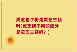 灵芝孢子粉是灵芝三萜吗(灵芝孢子粉的成分是灵芝三萜吗？)