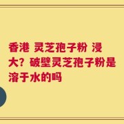 香港 灵芝孢子粉 浸大？破壁灵芝孢子粉是溶于水的吗