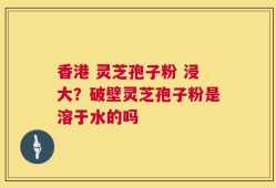 香港 灵芝孢子粉 浸大？破壁灵芝孢子粉是溶于水的吗