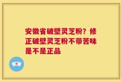 安徽省破壁灵芝粉？修正破壁灵芝粉不带苦味是不是正品