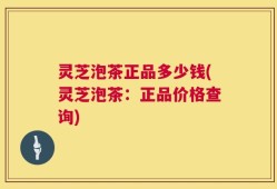 灵芝泡茶正品多少钱(灵芝泡茶：正品价格查询)