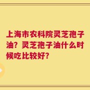 上海市农科院灵芝孢子油？灵芝孢子油什么时候吃比较好？