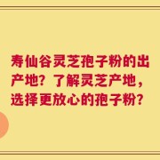 寿仙谷灵芝孢子粉的出产地？了解灵芝产地，选择更放心的孢子粉？