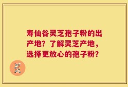 寿仙谷灵芝孢子粉的出产地？了解灵芝产地，选择更放心的孢子粉？