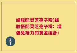 蜂胶配灵芝孢子粉(蜂胶搭配灵芝孢子粉：增强免疫力的黄金组合)