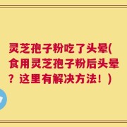 灵芝孢子粉吃了头晕(食用灵芝孢子粉后头晕？这里有解决方法！)