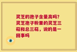 灵芝的孢子含量高吗？灵芝孢子粉里的灵芝三萜和总三萜，说的是一回事吗