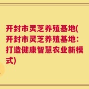 开封市灵芝养殖基地(开封市灵芝养殖基地：打造健康智慧农业新模式)