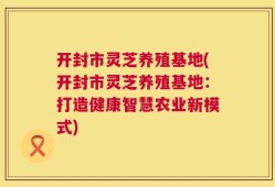 开封市灵芝养殖基地(开封市灵芝养殖基地：打造健康智慧农业新模式)