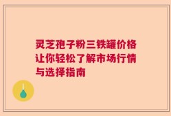 灵芝孢子粉三铁罐价格让你轻松了解市场行情与选择指南