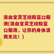 清血宝灵芝绞股蓝口服液(清血宝灵芝绞股蓝口服液，让你的身体清爽无比！)