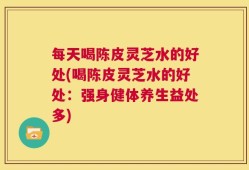 每天喝陈皮灵芝水的好处(喝陈皮灵芝水的好处：强身健体养生益处多)
