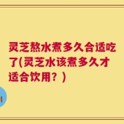 灵芝熬水煮多久合适吃了(灵芝水该煮多久才适合饮用？)
