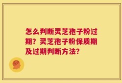 怎么判断灵芝孢子粉过期？灵芝孢子粉保质期及过期判断方法？