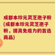 成都本珍元灵芝孢子粉(成都本珍元灵芝孢子粉，提高免疫力的首选商品)