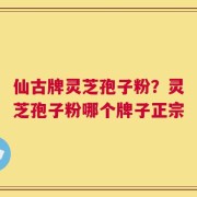 仙古牌灵芝孢子粉？灵芝孢子粉哪个牌子正宗
