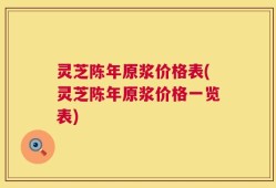 灵芝陈年原浆价格表(灵芝陈年原浆价格一览表)
