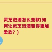 灵芝泡酒怎么变软(如何让灵芝泡酒变得更加柔软？)