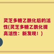 灵芝多糖乙酰化后的活性(灵芝多糖乙酰化提高活性：新发现！)