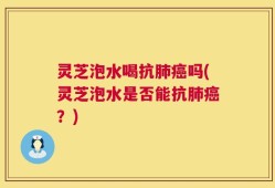 灵芝泡水喝抗肺癌吗(灵芝泡水是否能抗肺癌？)