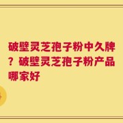 破壁灵芝孢子粉中久牌？破壁灵芝孢子粉产品哪家好
