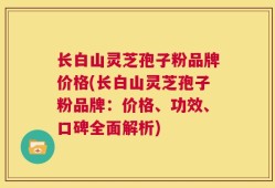 长白山灵芝孢子粉品牌价格(长白山灵芝孢子粉品牌：价格、功效、口碑全面解析)