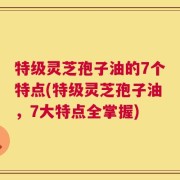 特级灵芝孢子油的7个特点(特级灵芝孢子油，7大特点全掌握)