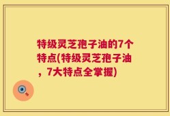 特级灵芝孢子油的7个特点(特级灵芝孢子油，7大特点全掌握)