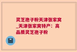 灵芝孢子粉天津张家窝_天津张家窝特产：高品质灵芝孢子粉