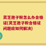 灵芝孢子粉怎么办合格证(灵芝孢子粉合格证问题应如何解决)