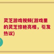灵芝游戏视频(游戏里的灵芝惊艳亮相，引发热议)