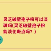 灵芝破壁孢子粉可以淡斑吗(灵芝破壁孢子粉能淡化斑点吗？)