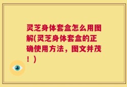 灵芝身体套盒怎么用图解(灵芝身体套盒的正确使用方法，图文并茂！)
