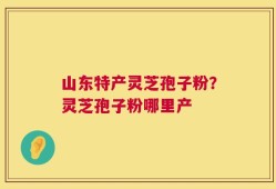 山东特产灵芝孢子粉？灵芝孢子粉哪里产