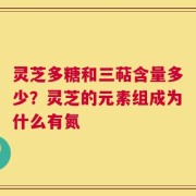 灵芝多糖和三萜含量多少？灵芝的元素组成为什么有氮