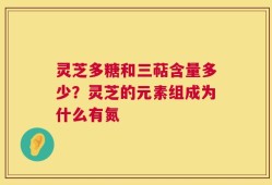 灵芝多糖和三萜含量多少？灵芝的元素组成为什么有氮