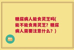 糖尿病人能食灵芝吗(能不能食用灵芝？糖尿病人需要注意什么？)