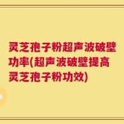 灵芝孢子粉超声波破壁功率(超声波破壁提高灵芝孢子粉功效)