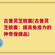 古普灵芝胶囊(古普灵芝胶囊：提高免疫力的神奇保健品)