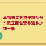 幸福来灵芝孢子粉批号？灵芝菌包营养液多少钱一瓶