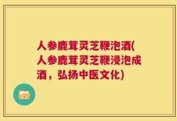 人参鹿茸灵芝鞭泡酒(人参鹿茸灵芝鞭浸泡成酒，弘扬中医文化)