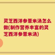 灵芝西洋参薏米汤怎么做(制作营养丰富的灵芝西洋参薏米汤)