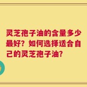 灵芝孢子油的含量多少最好？如何选择适合自己的灵芝孢子油？